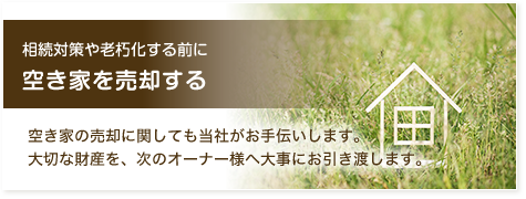 相続対策や老朽化する前に 空き家を売却する 空き家の売却に関しても当社がお手伝いします。大切な財産を、次のオーナー様へ大事にお引き渡します。