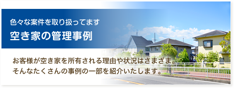 色々な案件を取り扱ってます 空き家の管理事例 お客様が空き家を所有される理由や状況はさまざま。そんなたくさんの事例の一部を紹介いたします。