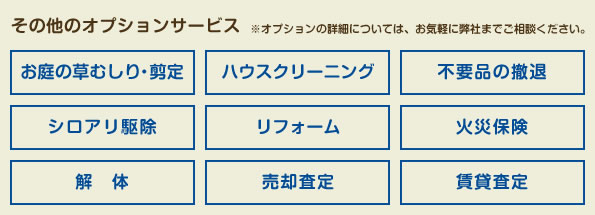 その他のオプションサービス※オプションの詳細につきましては、お気軽に弊社までご相談ください。お庭の草むしり・剪定　ハウスクリーニング　不要品の撤退　シロアリ駆除　リフォーム　火災保険　解体　売却査定　賃貸査定